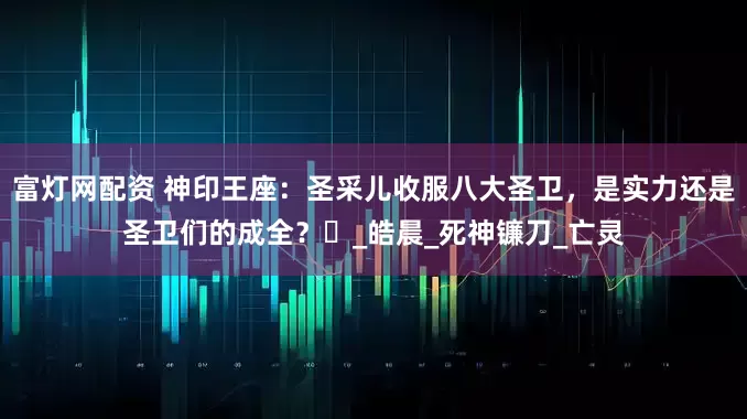 富灯网配资 神印王座：圣采儿收服八大圣卫，是实力还是圣卫们的成全？​_皓晨_死神镰刀_亡灵