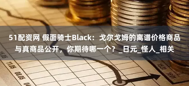 51配资网 假面骑士Black：戈尔戈姆的离谱价格商品与真商品公开，你期待哪一个？_日元_怪人_相关