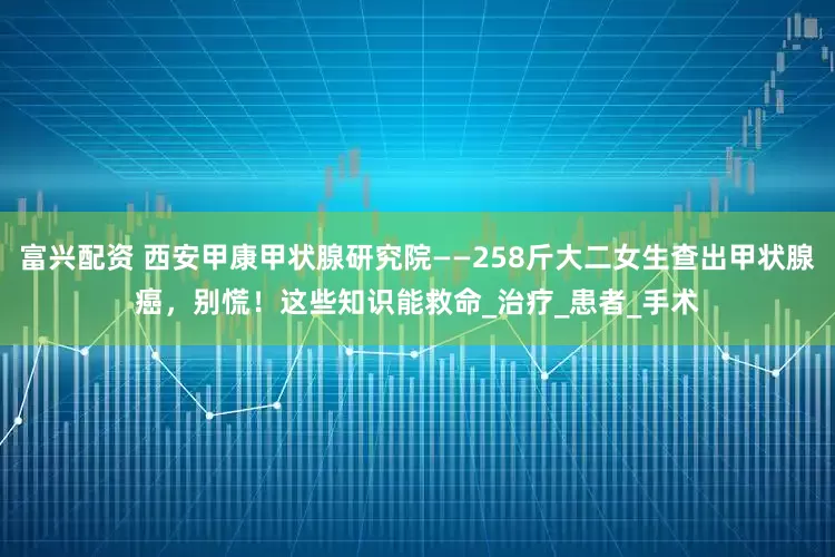 富兴配资 西安甲康甲状腺研究院——258斤大二女生查出甲状腺癌，别慌！这些知识能救命_治疗_患者_手术