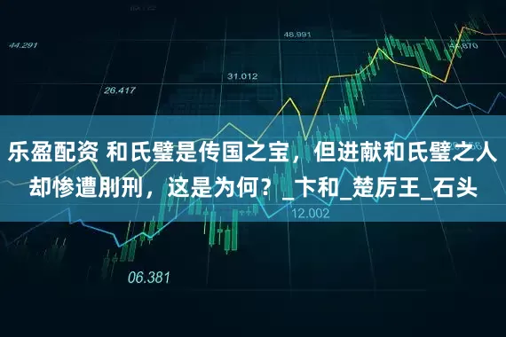 乐盈配资 和氏璧是传国之宝，但进献和氏璧之人却惨遭刖刑，这是为何？_卞和_楚厉王_石头