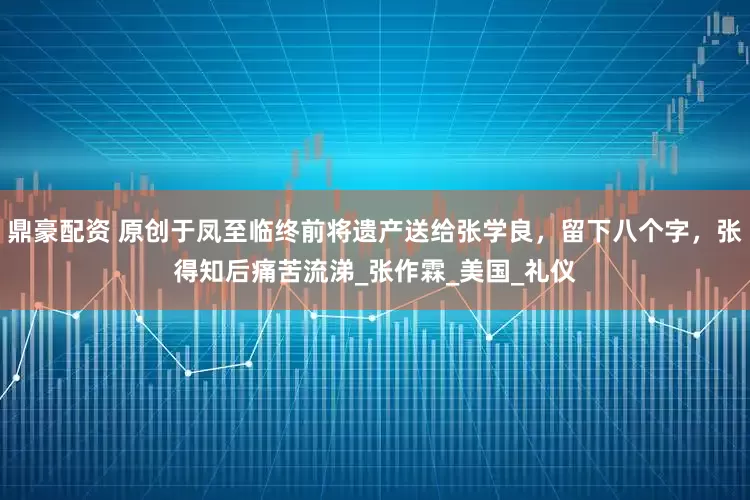 鼎豪配资 原创于凤至临终前将遗产送给张学良，留下八个字，张得知后痛苦流涕_张作霖_美国_礼仪