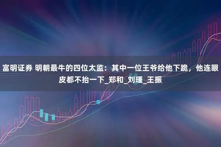 富明证券 明朝最牛的四位太监：其中一位王爷给他下跪，他连眼皮都不抬一下_郑和_刘瑾_王振
