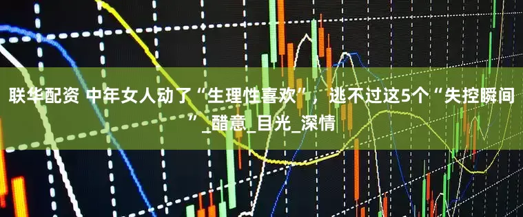 联华配资 中年女人动了“生理性喜欢”，逃不过这5个“失控瞬间”_醋意_目光_深情