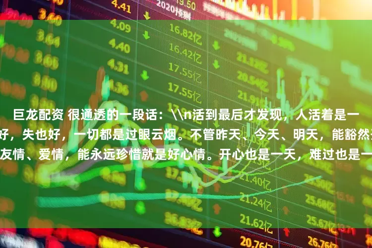 巨龙配资 很通透的一段话：\n活到最后才发现，人活着是一种心情。穷也好，富也好，得也好，失也好，一切都是过眼云烟。不管昨天、今天、明天，能豁然开朗就是美好的一天。不管亲情、友情、爱情，能永远珍惜就是好心情。开心也是一天，难过也是一天，为什么不开心的过呢？余生，善待每一天，珍惜每一天，过好每一天。只要心有阳光，笑容就会灿烂，生活越过越斑斓，人生也会越来越有趣！_Amount_the_Close