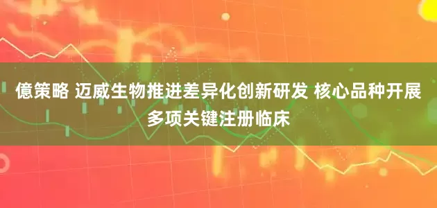 億策略 迈威生物推进差异化创新研发 核心品种开展多项关键注册临床