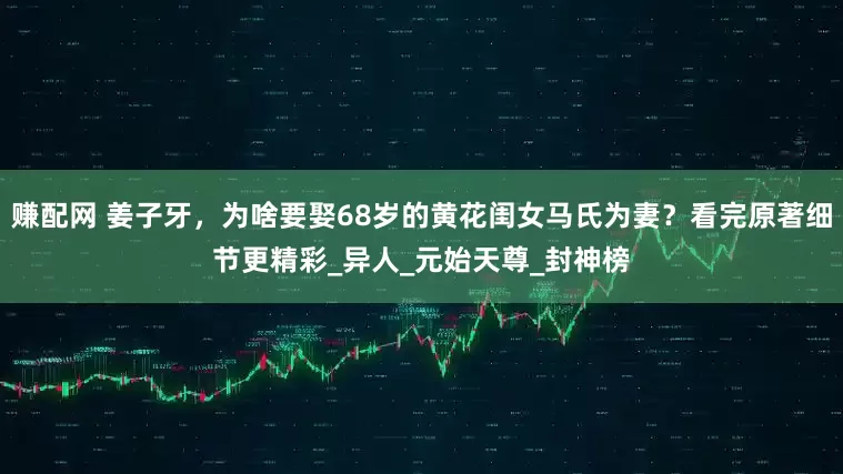 赚配网 姜子牙，为啥要娶68岁的黄花闺女马氏为妻？看完原著细节更精彩_异人_元始天尊_封神榜