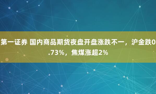 第一证券 国内商品期货夜盘开盘涨跌不一，沪金跌0.73%，焦煤涨超2%