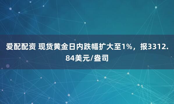 爱配配资 现货黄金日内跌幅扩大至1%，报3312.84美元/盎司