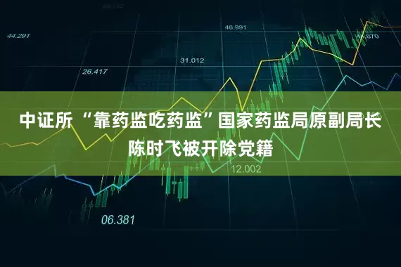 中证所 “靠药监吃药监”国家药监局原副局长陈时飞被开除党籍