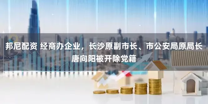 邦尼配资 经商办企业，长沙原副市长、市公安局原局长唐向阳被开除党籍
