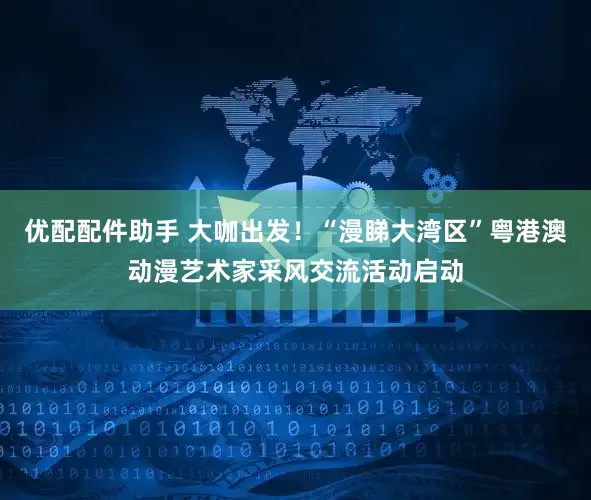 优配配件助手 大咖出发！“漫睇大湾区”粤港澳动漫艺术家采风交流活动启动