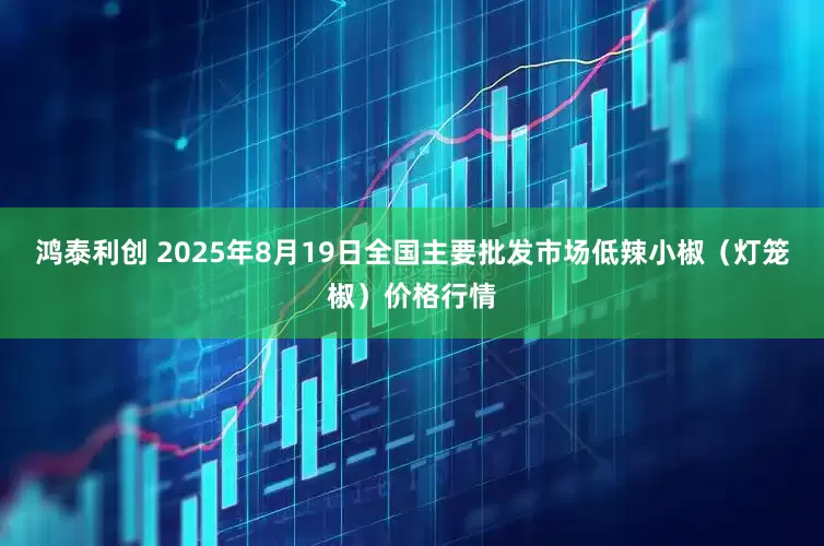 鸿泰利创 2025年8月19日全国主要批发市场低辣小椒（灯笼椒）价格行情