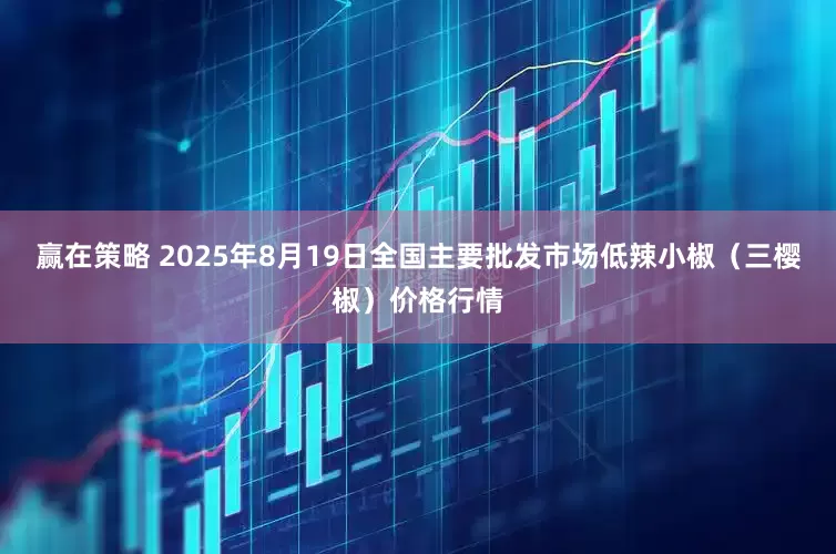 赢在策略 2025年8月19日全国主要批发市场低辣小椒（三樱椒）价格行情