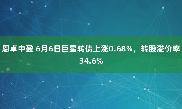 恩卓中盈 6月6日巨星转债上涨0.68%，转股溢价率34.6%