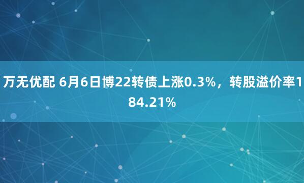 万无优配 6月6日博22转债上涨0.3%，转股溢价率184.21%