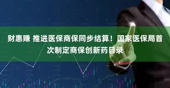 财惠赚 推进医保商保同步结算！国家医保局首次制定商保创新药目录