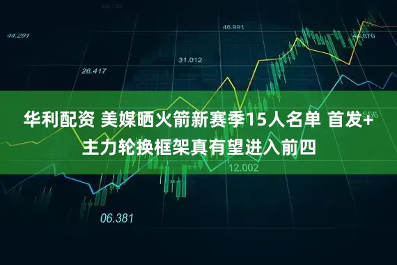 华利配资 美媒晒火箭新赛季15人名单 首发+主力轮换框架真有望进入前四