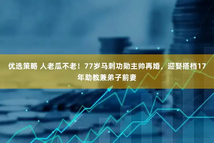 优选策略 人老瓜不老！77岁马刺功勋主帅再婚，迎娶搭档17年助教兼弟子前妻