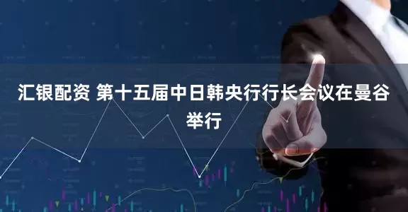 汇银配资 第十五届中日韩央行行长会议在曼谷举行