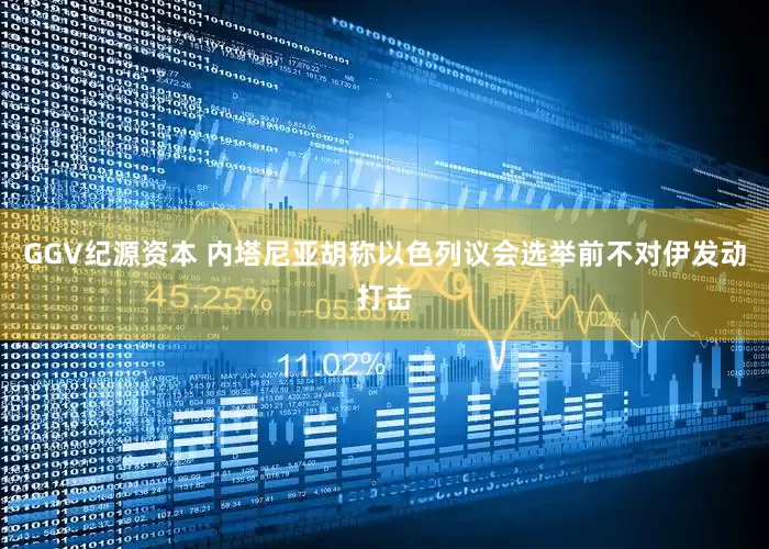 GGV纪源资本 内塔尼亚胡称以色列议会选举前不对伊发动打击
